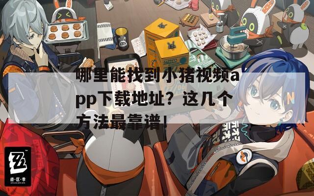 哪里能找到小猪视频app下载地址？这几个方法最靠谱！
