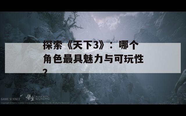 探索《天下3》：哪个角色最具魅力与可玩性？