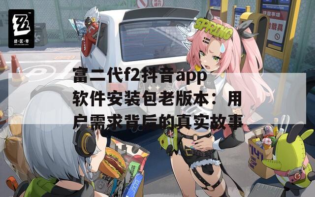 富二代f2抖音app软件安装包老版本：用户需求背后的真实故事