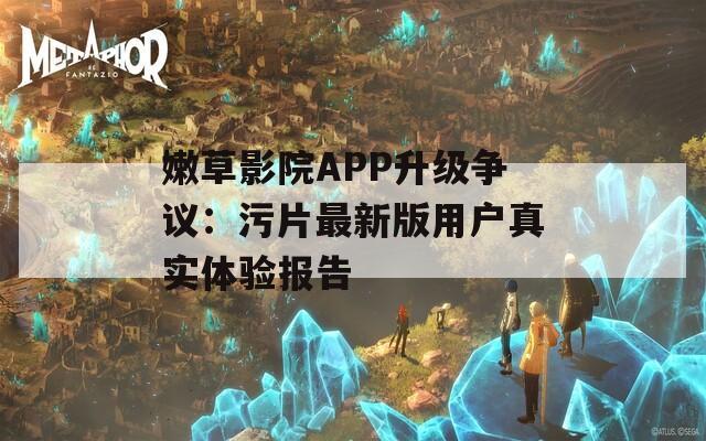 嫩草影院APP升级争议：污片最新版用户真实体验报告