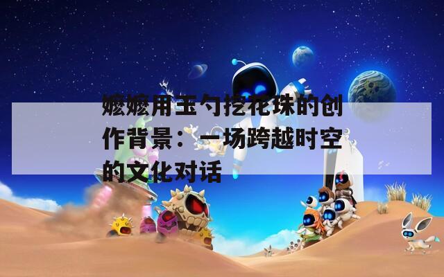 嬷嬷用玉勺挖花珠的创作背景：一场跨越时空的文化对话