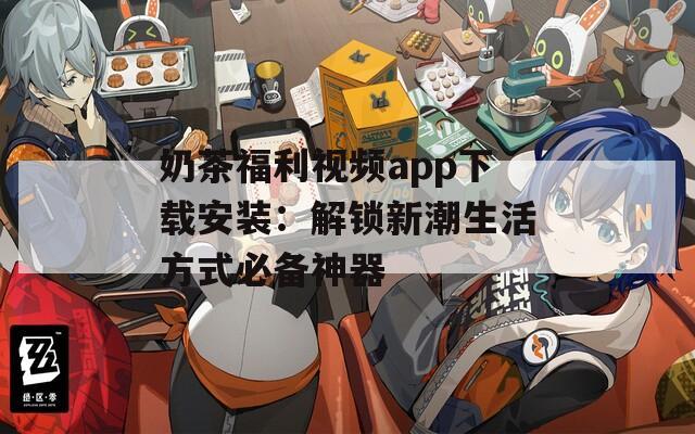 奶茶福利视频app下载安装：解锁新潮生活方式必备神器