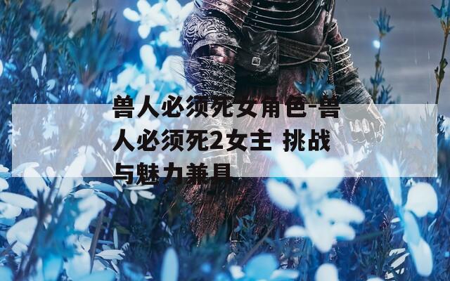 兽人必须死女角色-兽人必须死2女主 挑战与魅力兼具