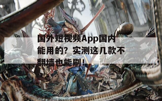 国外短视频App国内能用的？实测这几款不翻墙也能刷！