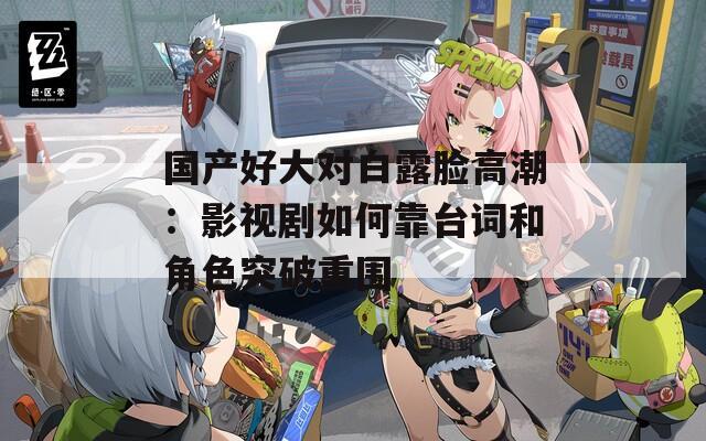 国产好大对白露脸高潮：影视剧如何靠台词和角色突破重围