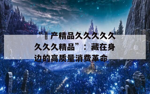 “囯产精品久久久久久久久久精品”：藏在身边的高质量消费革命