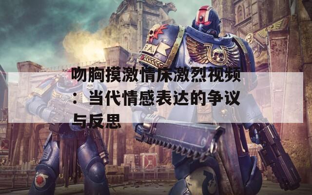 吻胸摸激情床激烈视频：当代情感表达的争议与反思