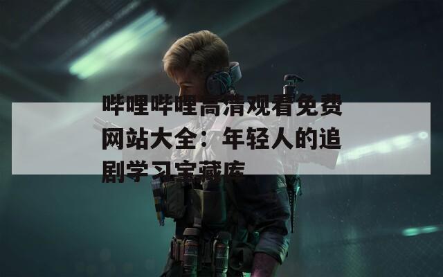 哔哩哔哩高清观看免费网站大全：年轻人的追剧学习宝藏库