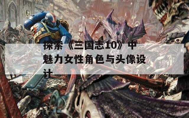探索《三国志10》中魅力女性角色与头像设计