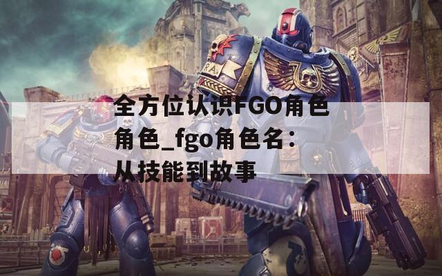 全方位认识FGO角色角色_fgo角色名：从技能到故事