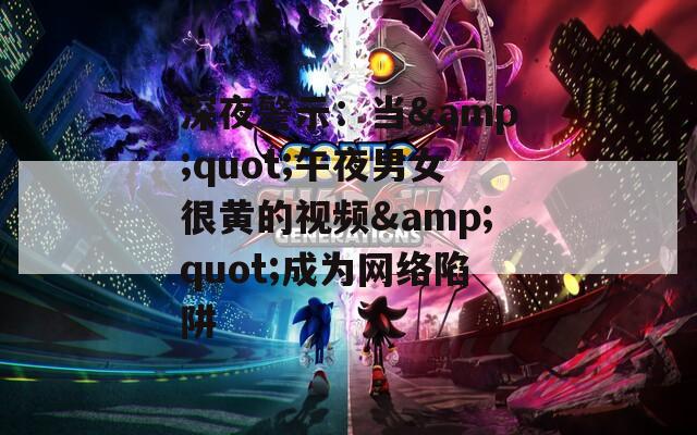 深夜警示：当&quot;午夜男女很黄的视频&quot;成为网络陷阱