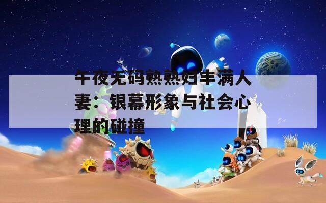 午夜无码熟熟妇丰满人妻：银幕形象与社会心理的碰撞