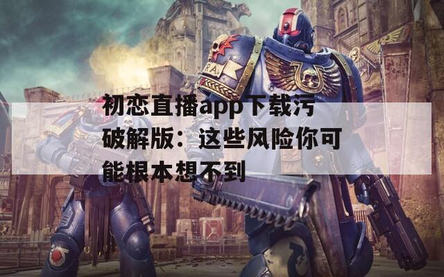 初恋直播app下载污破解版：这些风险你可能根本想不到