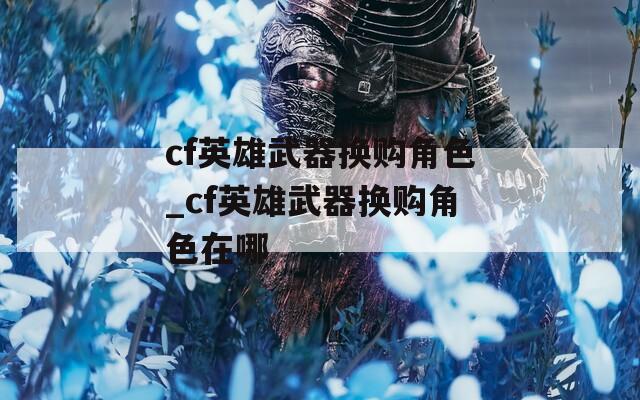 cf英雄武器换购角色_cf英雄武器换购角色在哪