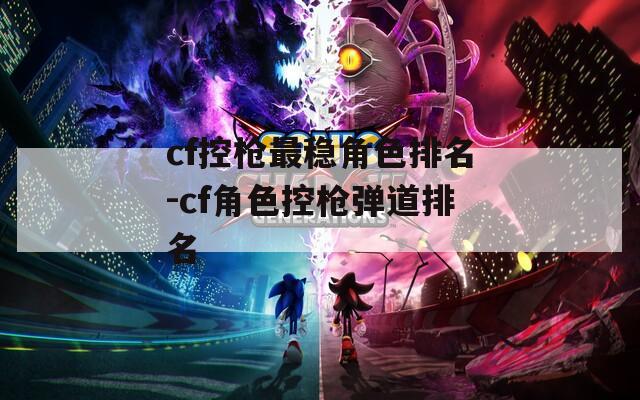 cf控枪最稳角色排名-cf角色控枪弹道排名