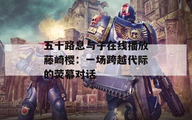 五十路息与子在线播放藤崎樱：一场跨越代际的荧幕对话