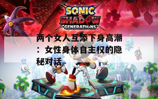 两个女人互添下身高潮：女性身体自主权的隐秘对话