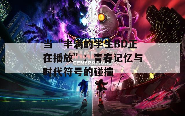 当“丰满的学生BD正在播放”：青春记忆与时代符号的碰撞