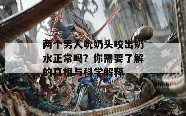 两个男人吮奶头咬出奶水正常吗？你需要了解的真相与科学解释