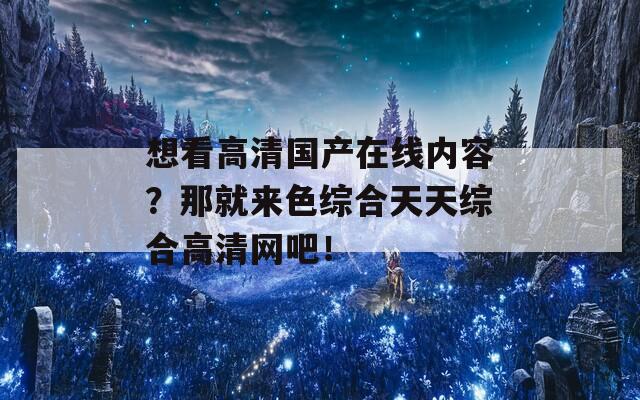 想看高清国产在线内容？那就来色综合天天综合高清网吧！