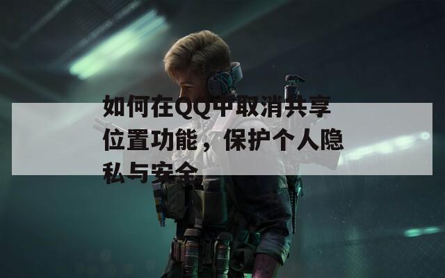 如何在QQ中取消共享位置功能，保护个人隐私与安全