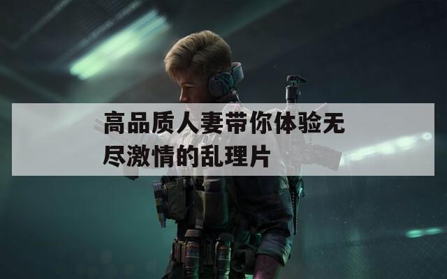 高品质人妻带你体验无尽激情的乱理片