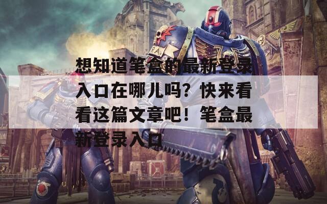 想知道笔盒的最新登录入口在哪儿吗？快来看看这篇文章吧！笔盒最新登录入口