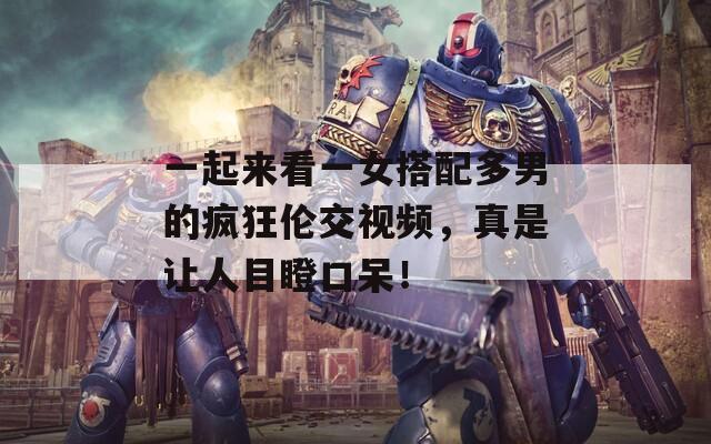 一起来看一女搭配多男的疯狂伦交视频，真是让人目瞪口呆！