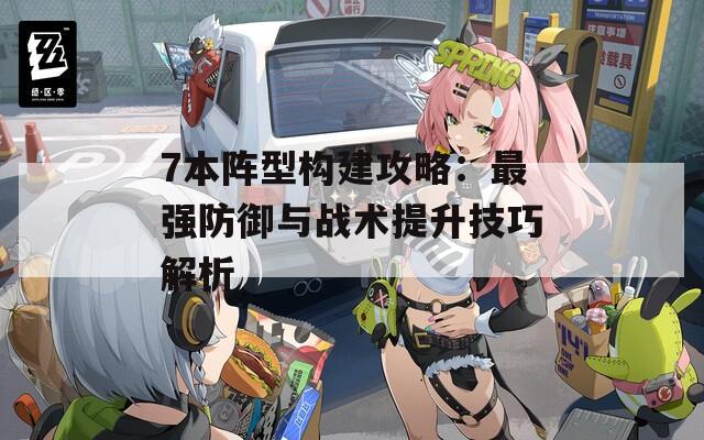 7本阵型构建攻略：最强防御与战术提升技巧解析