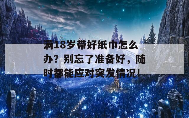 满18岁带好纸巾怎么办？别忘了准备好，随时都能应对突发情况！