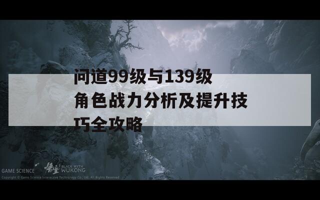 问道99级与139级角色战力分析及提升技巧全攻略