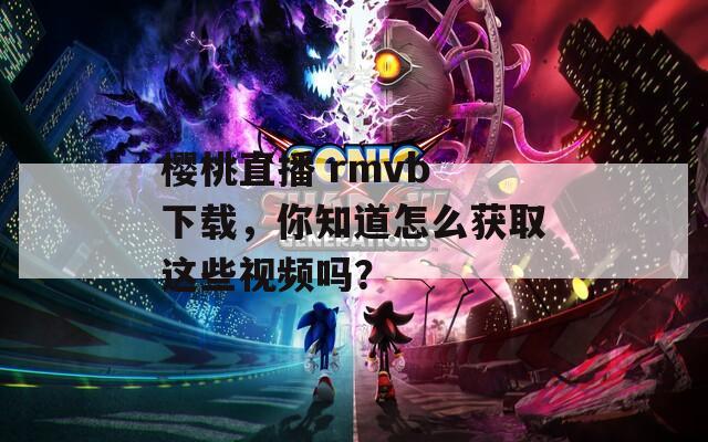 樱桃直播 rmvb 下载，你知道怎么获取这些视频吗？