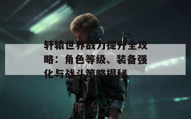 轩辕世界战力提升全攻略：角色等级、装备强化与战斗策略揭秘