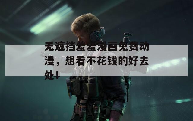无遮挡羞羞漫画免费动漫，想看不花钱的好去处！