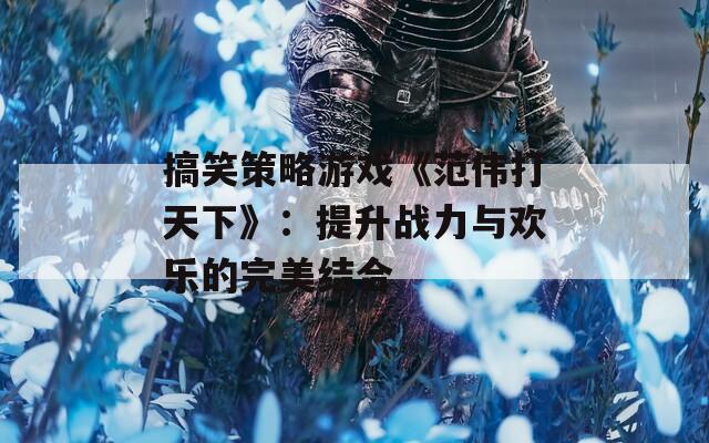 搞笑策略游戏《范伟打天下》：提升战力与欢乐的完美结合