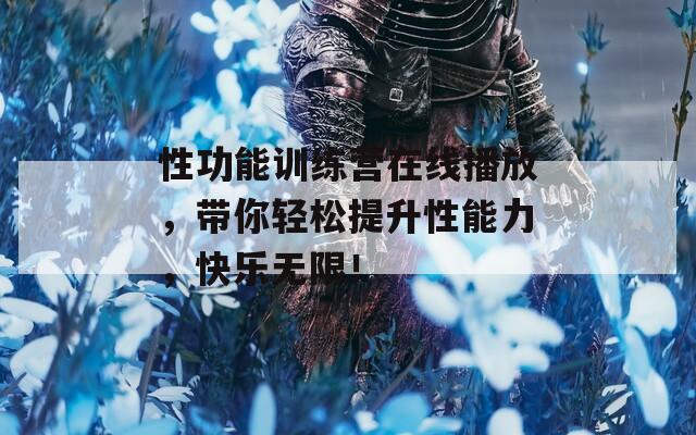 性功能训练营在线播放，带你轻松提升性能力，快乐无限！