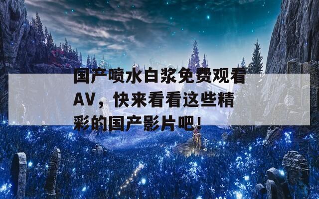国产喷水白浆免费观看AV，快来看看这些精彩的国产影片吧！