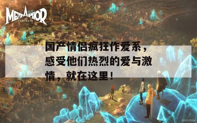 国产情侣疯狂作爱系，感受他们热烈的爱与激情，就在这里！