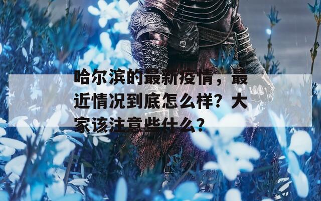 哈尔滨的最新疫情，最近情况到底怎么样？大家该注意些什么？