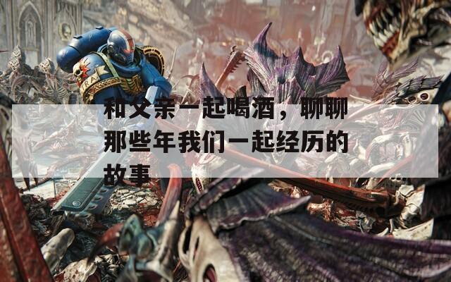 和父亲一起喝酒，聊聊那些年我们一起经历的故事