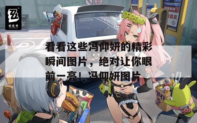 看看这些冯仰妍的精彩瞬间图片，绝对让你眼前一亮！冯仰妍图片