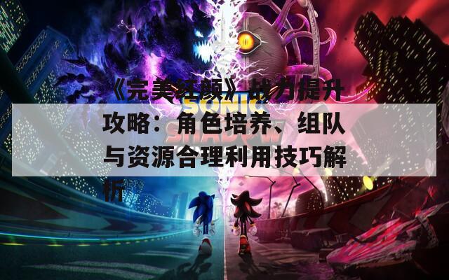 《完美红颜》战力提升攻略：角色培养、组队与资源合理利用技巧解析