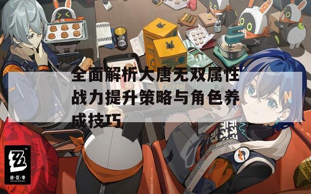 全面解析大唐无双属性战力提升策略与角色养成技巧