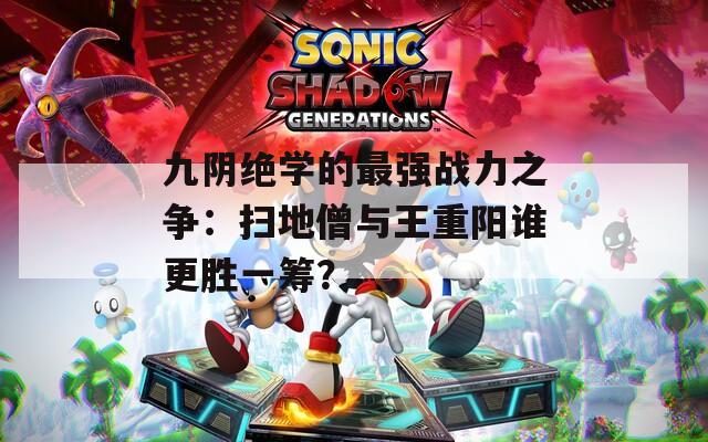 九阴绝学的最强战力之争：扫地僧与王重阳谁更胜一筹？