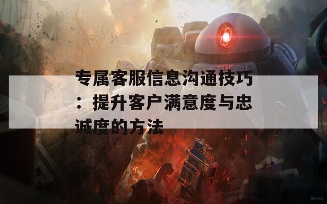 专属客服信息沟通技巧：提升客户满意度与忠诚度的方法