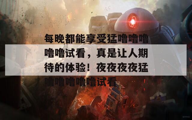 每晚都能享受猛噜噜噜噜噜试看，真是让人期待的体验！夜夜夜夜猛噜噜噜噜噜试看