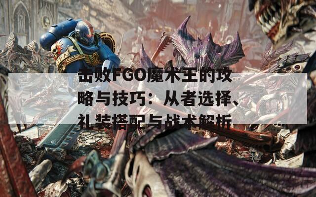 击败FGO魔术王的攻略与技巧：从者选择、礼装搭配与战术解析
