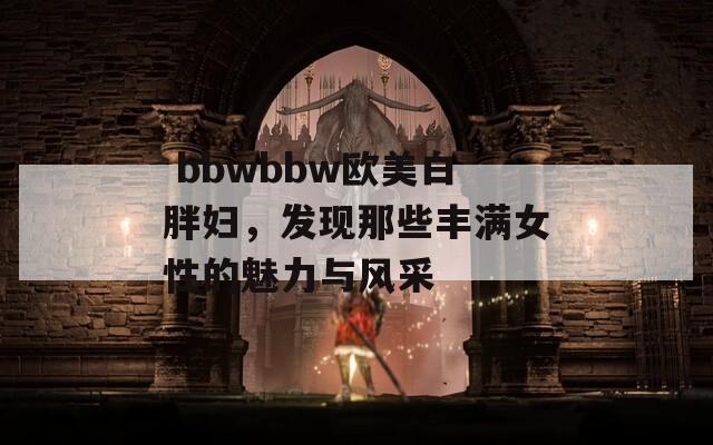  bbwbbw欧美白胖妇，发现那些丰满女性的魅力与风采