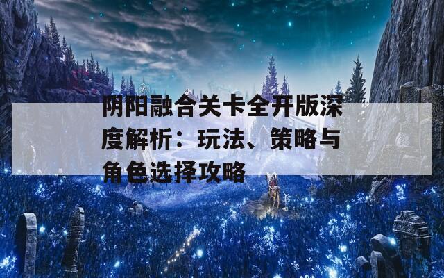 阴阳融合关卡全开版深度解析：玩法、策略与角色选择攻略