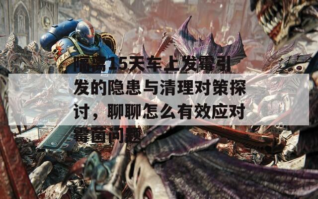 隔离15天车上发霉引发的隐患与清理对策探讨，聊聊怎么有效应对霉菌问题